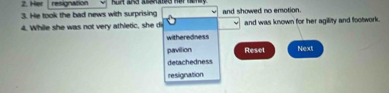 Her resignation hurt and alienated her family.
3. He took the bad news with surprising and showed no emotion.
4. While she was not very athletic, she di and was known for her agility and footwork.
witheredness
pavilion Reset Next
detachedness
resignation