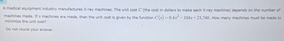 A medical equipment industry manufactures X -ray machines. The unit cost C (the cost in dollars to make each X -ray machine) depends on the number of 
machines made. If x machines are made, then the unit cost is given by the function C(x)=0.4x^2-104x+23,746. How many machines must be made to 
minimize the unit cost? 
Do not round your answer.