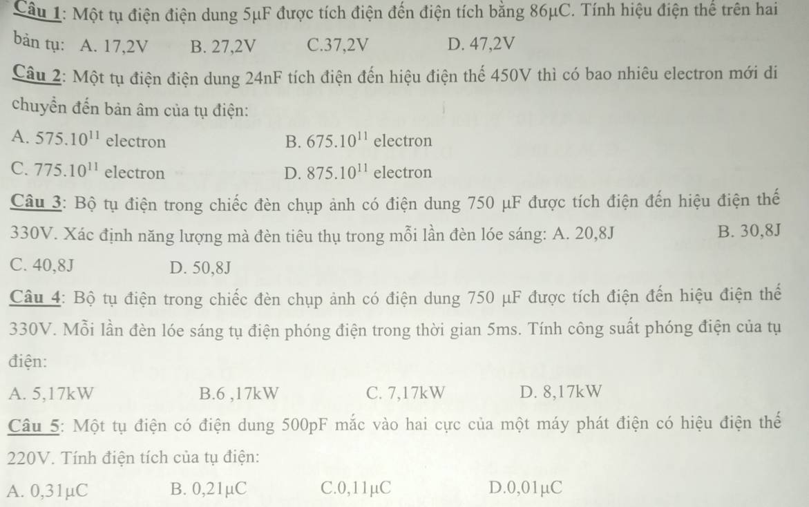 Cầu 1: Một tụ điện điện dung 5μF được tích điện đến điện tích bằng 86μC. Tính hiệu điện thể trên hai
bản tụ: A. 17,2V B. 27,2V C. 37,2V D. 47, 2V
Câu 2: Một tụ điện điện dung 24nF tích điện đến hiệu điện thể 450V thì có bao nhiêu electron mới di
chuyển đến bản âm của tụ điện:
A. 575.10^(11) electron B. 675.10^(11) electron
C. 775.10^(11) electron D. 875.10^(11) electron
Câu 3: Bộ tụ điện trong chiếc đèn chụp ảnh có điện dung 750 μF được tích điện đến hiệu điện thế
330V. Xác định năng lượng mà đèn tiêu thụ trong mỗi lần đèn lóe sáng: A. 20,8J B. 30,8J
C. 40,8J D. 50,8J
Câu 4: Bộ tụ điện trong chiếc đèn chụp ảnh có điện dung 750 μF được tích điện đến hiệu điện thế
330V. Mỗi lần đèn lóe sáng tụ điện phóng điện trong thời gian 5ms. Tính công suất phóng điện của tụ
điện:
A. 5,17kW B. 6 ,17kW C. 7,17kW D. 8,17kW
Câu 5: Một tụ điện có điện dung 500pF mắc vào hai cực của một máy phát điện có hiệu điện thế
220V. Tính điện tích của tụ điện:
A. 0,31µC B. 0,21µC C. 0,11μC D. 0,01μC