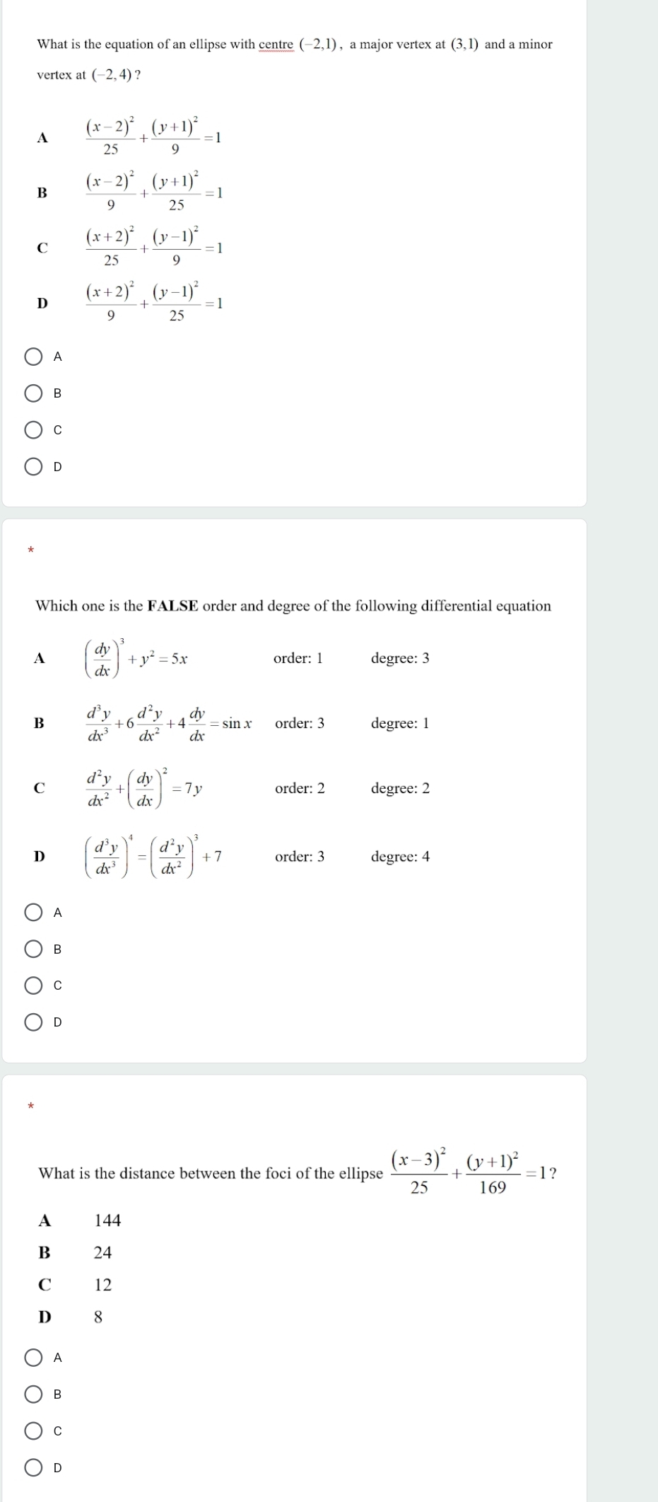 What is the equation of an ellipse with centre (-2,1) , a major vertex at (3,1) and a minor
vertex at (-2,4) ?
A frac (x-2)^225+frac (y+1)^29=1
B frac (x-2)^29+frac (y+1)^225=1
C frac (x+2)^225+frac (y-1)^29=1
D frac (x+2)^29+frac (y-1)^225=1
A
B
C
D
Which one is the FALSE order and degree of the following differential equation
A ( dy/dx )^3+y^2=5x order: 1 degree : 3
B  d^3y/dx^3 +6 d^2y/dx^2 +4 dy/dx =sin x order: 3 degree : 1
C  d^2y/dx^2 +( dy/dx )^2=7y order: 2 degree: 2
D ( d^3y/dx^3 )^4=( d^2y/dx^2 )^3+7 order: 3 degree: 4
A
B
C
D
What is the distance between the foci of the ellipse frac (x-3)^225+frac (y+1)^2169=1 ?
A 144
B 24
C 12
D 8
A
B
C
D