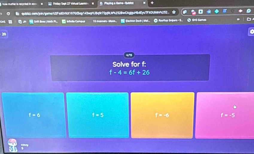 how matter is recycled in eco Friday Sept 27 Virtual Leami x O Playing a Game - Quizizz
quizizz.com/join/game/U2FsdGVIX197GEbqy143wpYJBq9r72pj9LW%252BwCAgjguHb4EyuTFXOUMm%252
CHS Drift Boss Math Pl... infinite Campus 1 0 monners - Monn... Electron Dash | Mat.. Rooftop Snipers + S... O SHS Games
20
4/15
Solve for f :
f-4=6f+26
f=6
f=5
f=-6
f=-5
cavy
s