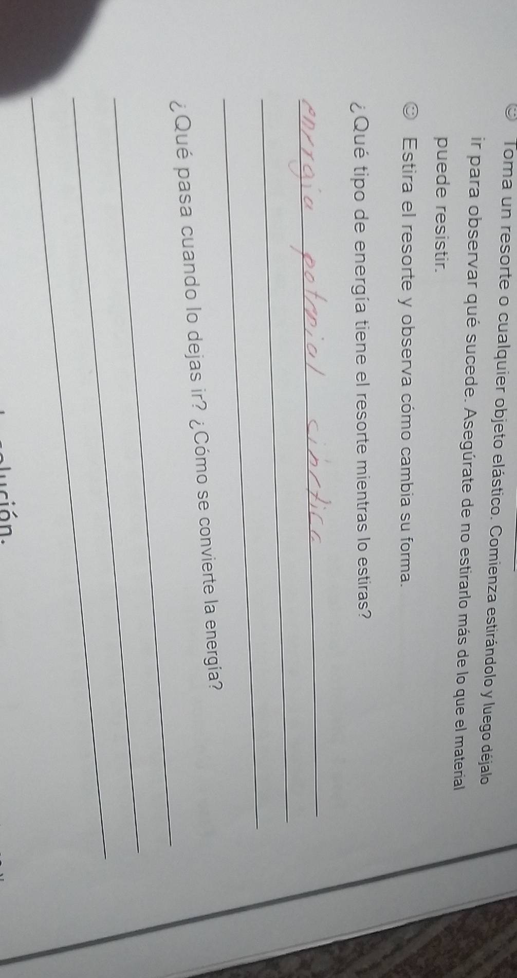 Toma un resorte o cualquier objeto elástico. Comienza estirándolo y luego déjalo 
ir para observar qué sucede. Asegúrate de no estirarlo más de lo que el material 
puede resistir. 
Estira el resorte y observa cómo cambia su forma. 
¿ Qué tipo de energía tiene el resorte mientras lo estiras? 
_ 
_ 
_ 
_ 
¿Qué pasa cuando lo dejas ir? ¿Cómo se convierte la energía? 
_ 
_ 
ución.