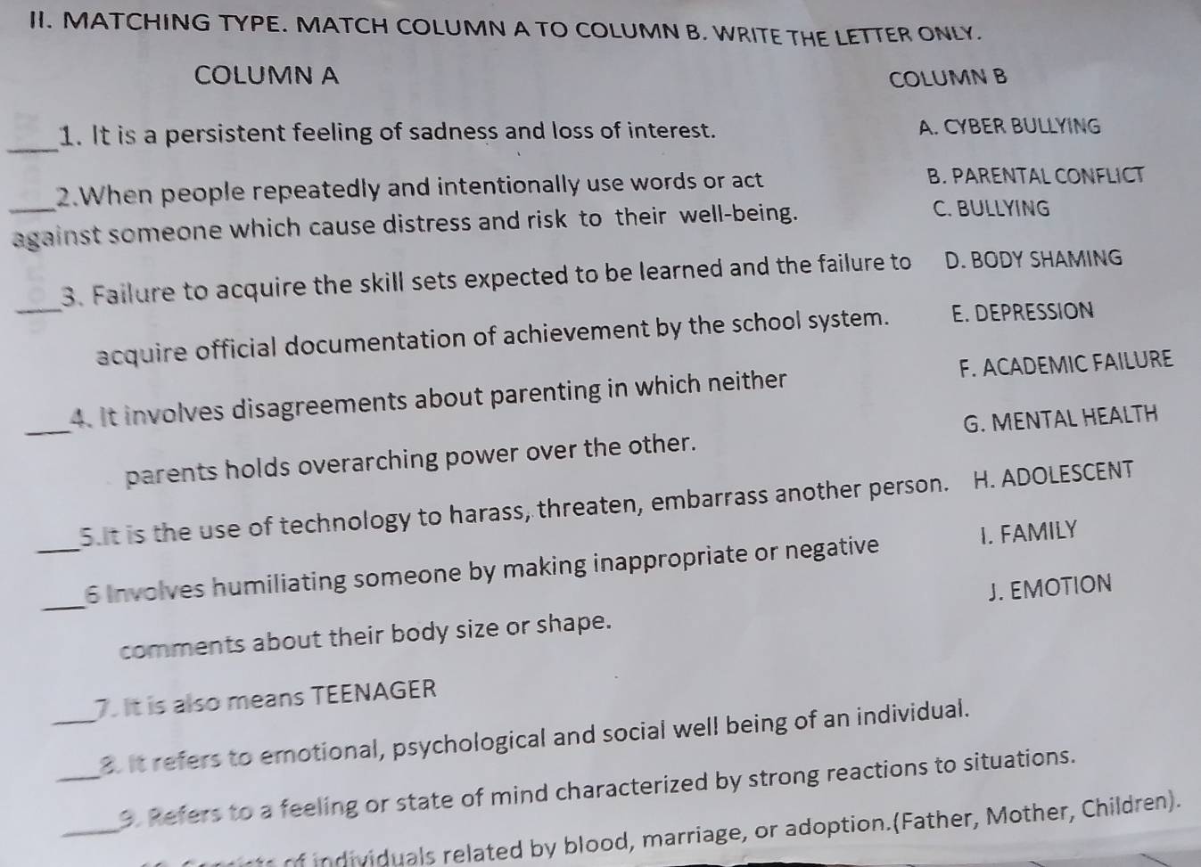 MATCHING TYPE. MATCH COLUMN A TO COLUMN B. WRITE THE LETTER ONLY.
COLUMN A COLUMN B
_
1. It is a persistent feeling of sadness and loss of interest. A. CYBER BULLYING
_2. When people repeatedly and intentionally use words or act B. PARENTAL CONFLICT
against someone which cause distress and risk to their well-being.
C. BULLYING
3. Failure to acquire the skill sets expected to be learned and the failure to D. BODY SHAMING
_acquire official documentation of achievement by the school system. E. DEPRESSION
_
4. It involves disagreements about parenting in which neither F. ACADEMIC FAILURE
parents holds overarching power over the other. G. MENTAL HEALTH
5ut is the use of technology to harass, threaten, embarrass another person. H. ADOLESCENT
_
_6 Involves humiliating someone by making inappropriate or negative I. FAMILY
J. EMOTION
comments about their body size or shape.
7. It is also means TEENAGER
_3. It refers to emotional, psychological and social well being of an individual.
_
_3. Refers to a feeling or state of mind characterized by strong reactions to situations.
i u als related by blood, marriage, or adoption.(Father, Mother, Children).