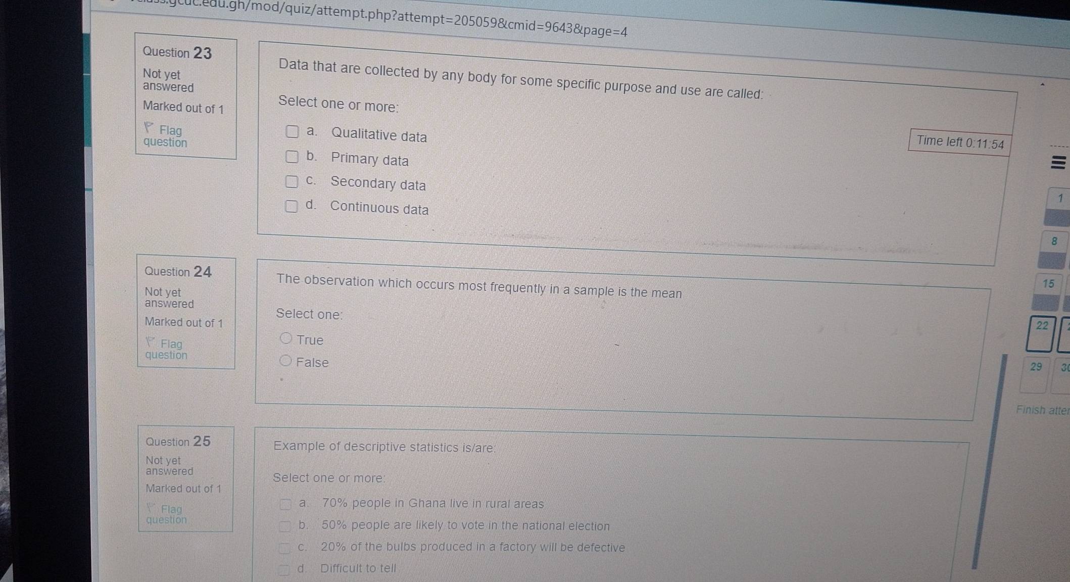 Not yet
Data that are collected by any body for some specific purpose and use are called:
answered
Marked out of 1
Select one or more: Time left 0:11:54
◤Flag
a. Qualitative data
question b. Primary data

c. Secondary data
1
d. Continuous data
8
Question 24 The observation which occurs most frequently in a sample is the mean
15
Not yet
answered
Select one:
Marked out of 1 22
Flaq
True
question
False
29 3
Finish atte
Question 25 Example of descriptive statistics is/are
Not yet
answered Select one or more
Marked out of 1
Ý Flag
a. 70% people in Ghana live in rural areas
question b. 50% people are likely to vote in the national election
c. 20% of the bulbs produced in a factory will be defective
d. Difficult to tell