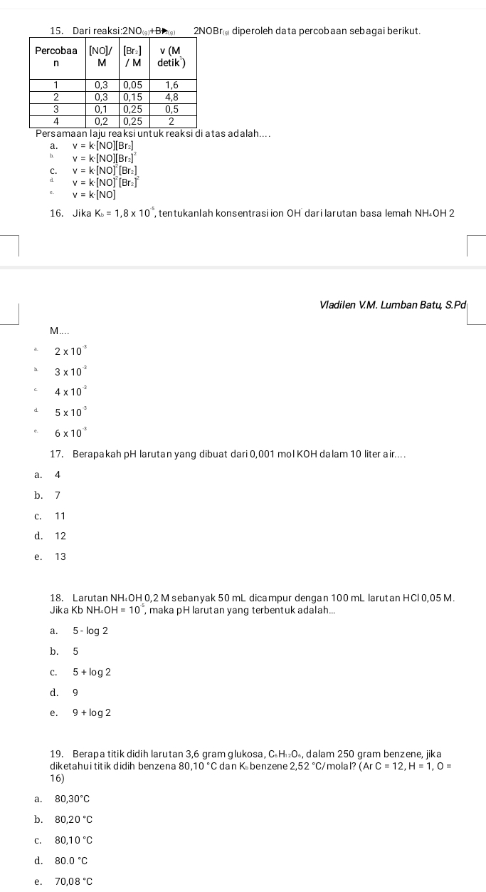 Dari reaksi:2NO+B 2NOBr@ diperoleh data percobaan sebagai berikut.
atas adalah....
a. v=k· [NO][Br_2]
b v=k· [NO][Br_2]^2
C. v=k[NO]^2[Br_2]
d v=k· [NO]^2[Br_2]^2
v=k[NO]
16. Jika K_b=1,8* 10^(-5) tentukanlah konsentrasi ion OH dari larutan basa lemah NH₄OH 2
Vladilen V.M. Lumban Batu, S.Pd
M...
2* 10^(-3)
3* 10^(-3)
4* 10^(-3)
d 5* 10^(-3)
6* 10^(-3)
17. Berapakah pH larutan yang dibuat dari 0,001 mol KOH dalam 10 liter air....
a. 4
b. 7
c. 11
d. 12
e. 13
18. Larutan NH₄OH 0,2 M sebanyak 50 mL dicampur dengan 100 mL larutan HCl 0,05 M.
Jika Kb NH_4OH=10^(-5) , maka pH larutan yang terbentuk adalah..
a. 5-log 2
b. 5
C. 5+log 2
d. 9
e. 9+log 2
19. Berapa titik didih larutan 3,6 gram glukosa, C₆H₁₂O₆, dalam 250 gram benzene, jika
diketahui titik didih benzena 80 10°C dan Kübenzene 2,52°C mola I?(ArC=12,H=1,O=
16)
a. 80,30°C
b. 80,20°C
c. 80,10°C
d. 80.0°C
e. 70,08°C