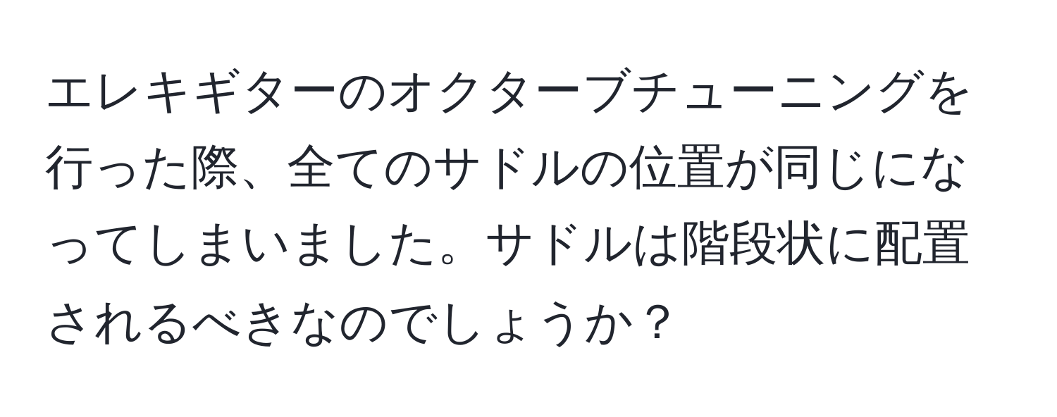 エレキギターのオクターブチューニングを行った際、全てのサドルの位置が同じになってしまいました。サドルは階段状に配置されるべきなのでしょうか？