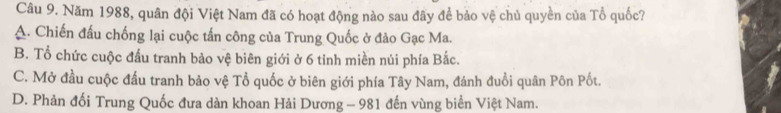 Năm 1988, quân đội Việt Nam đã có hoạt động nào sau đây để bảo vệ chủ quyền của Tổ quốc?
A. Chiến đấu chống lại cuộc tấn công của Trung Quốc ở đảo Gạc Ma.
B. Tổ chức cuộc đấu tranh bảo vệ biên giới ở 6 tỉnh miền núi phía Bắc.
C. Mở đầu cuộc đấu tranh bảo vệ Tổ quốc ở biên giới phía Tây Nam, đánh đuổi quân Pôn Pốt.
D. Phản đối Trung Quốc đưa dàn khoan Hải Dương - 981 đến vùng biển Việt Nam.