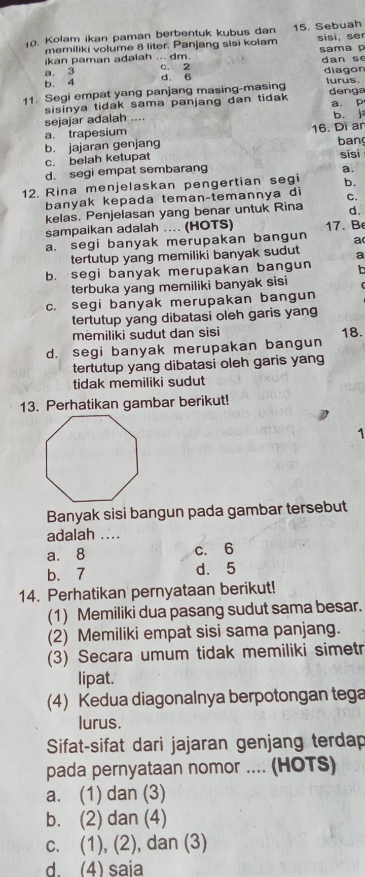 Kolam ikan paman berbentuk kubus dan 15. Sebuah
memiliki volume 8 liter. Panjang sisi kolam sisi, ser
ikan paman adalah ... dm. sama p
a. 3 c. 2 dan se
b. 4 diagon
d. 6
11. Segi empat yang panjang masing-masing lurus.
sisinya tidak sama panjang dan tidak denga
a. p
sejajar adalah ....
b. j
a. trapesium
16. Di an
b. jajaran genjang bang
c. belah ketupat sisi
d. segi empat sembarang
a.
12. Rina menjelaskan pengertian segi b.
banyak kepada teman-temannya di C.
kelas. Penjelasan yang benar untuk Rina d.
sampaikan adalah .... (HOTS)
17. Be
a. segi banyak merupakan bangun a
tertutup yang memiliki banyak sudut
a
b. segi banyak merupakan bangun b
terbuka yang memiliki banyak sisi
c. segi banyak merupakan bangun
tertutup yang dibatasi oleh garis yang
mēmiliki sudut dan sisi 18.
d. segi banyak merupakan bangun
tertutup yang dibatasi oleh garis yang
tidak memiliki sudut
13. Perhatikan gambar berikut!
1
Banyak sisi bangun pada gambar tersebut
adalah ....
a. 8 c. 6
b. 7 d. 5
14. Perhatikan pernyataan berikut!
(1) Memiliki dua pasang sudut sama besar.
(2) Memiliki empat sisi sama panjang.
(3) Secara umum tidak memiliki simetr
lipat.
(4) Kedua diagonalnya berpotongan tega
lurus.
Sifat-sifat dari jajaran genjang terdap
pada pernyataan nomor .... (HOTS)
a. (1) dan (3)
b. (2) dan (4)
c. (1), (2), dan (3)
d. (4) saia