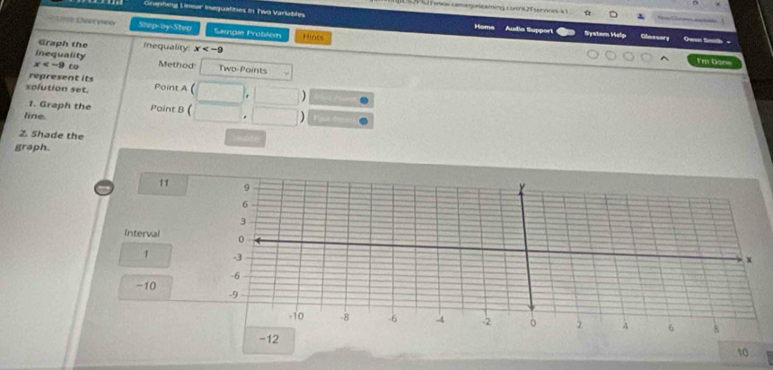 3 52 1 www camegieleaming cone2f servios k 1 
Graphing Liear inequalities in. Two Variables System Help Olossary =een timth = 
Đ= Dverneo Step-oy-Step Sample Problém Hints 
Homa Audia Support 
Graph the Inequality: x
inequality 
Tm Done
x to Method Two-Paints 
represent its 
solution set. Paint A ( 
hs pie 
1. Graph the Paint B ( 
line. . Pjure 
Z. Shade the 
graph. 
11 
Interval
1
-10
-12
10