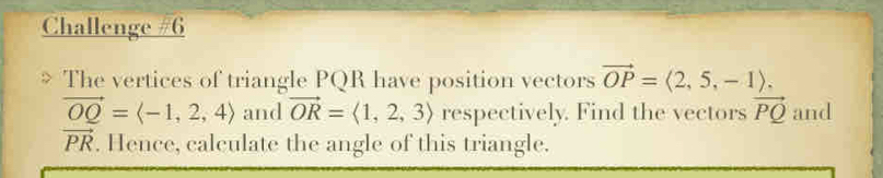 Challenge #6 
The vertices of triangle PQR have position vectors vector OP=langle 2,5,-1rangle.
vector OQ=langle -1,2,4rangle and vector OR=langle 1,2,3rangle respectively. Find the vectors vector PQ and
vector PR. Hence, calculate the angle of this triangle.