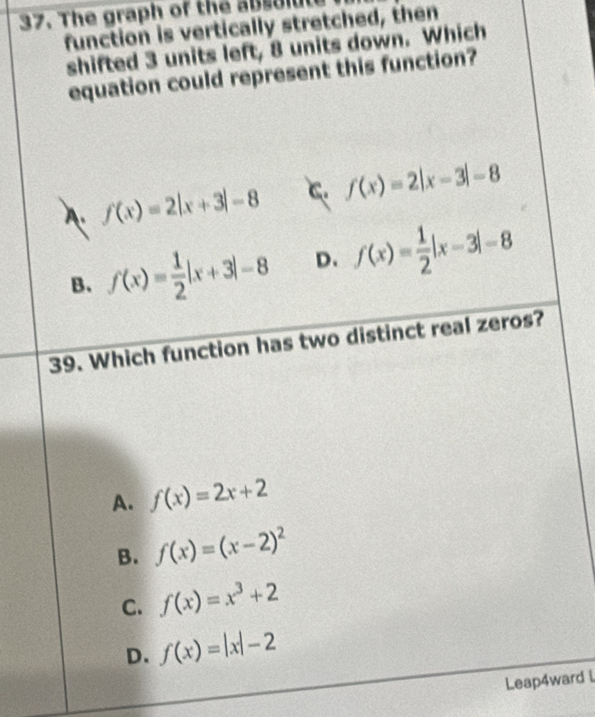 The graph of the ab s o ld
function is vertically stretched, then
shifted 3 units left, 8 units down. Which
equation could represent this function?
A f(x)=2|x+3|-8 C. f(x)=2|x-3|-8
B. f(x)= 1/2 |x+3|-8 D. f(x)= 1/2 |x-3|-8
39. Which function has two distinct real zeros?
A. f(x)=2x+2
B. f(x)=(x-2)^2
C. f(x)=x^3+2
D. f(x)=|x|-2
Leap4ward L