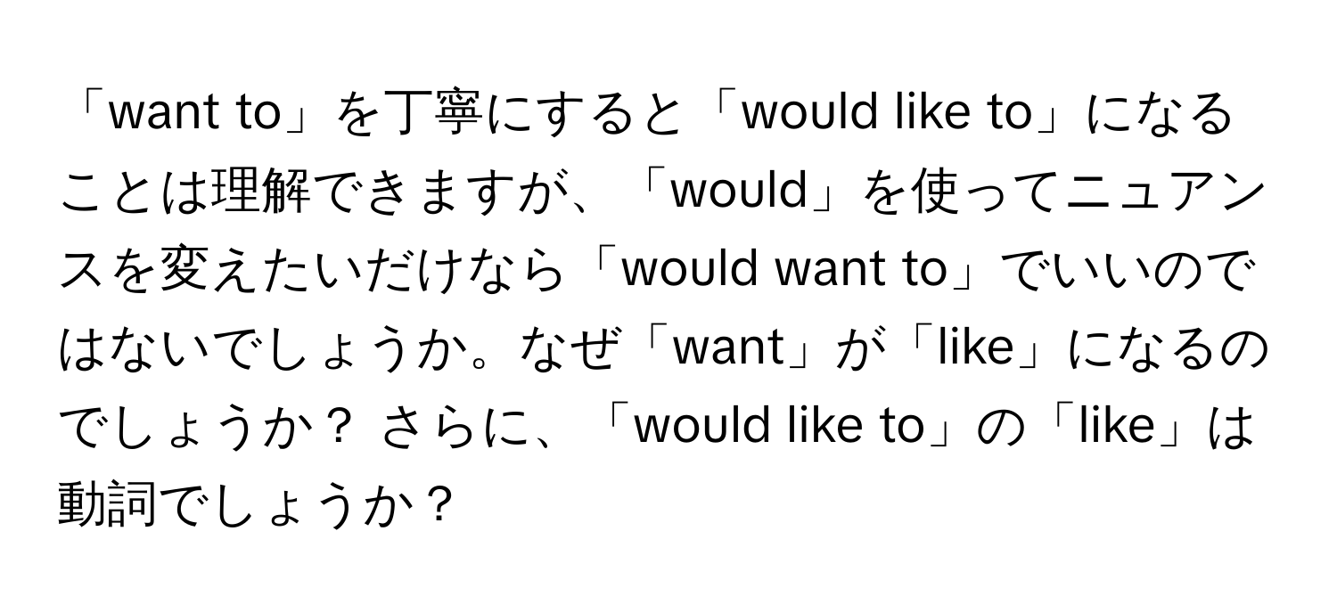 「want to」を丁寧にすると「would like to」になることは理解できますが、「would」を使ってニュアンスを変えたいだけなら「would want to」でいいのではないでしょうか。なぜ「want」が「like」になるのでしょうか？ さらに、「would like to」の「like」は動詞でしょうか？