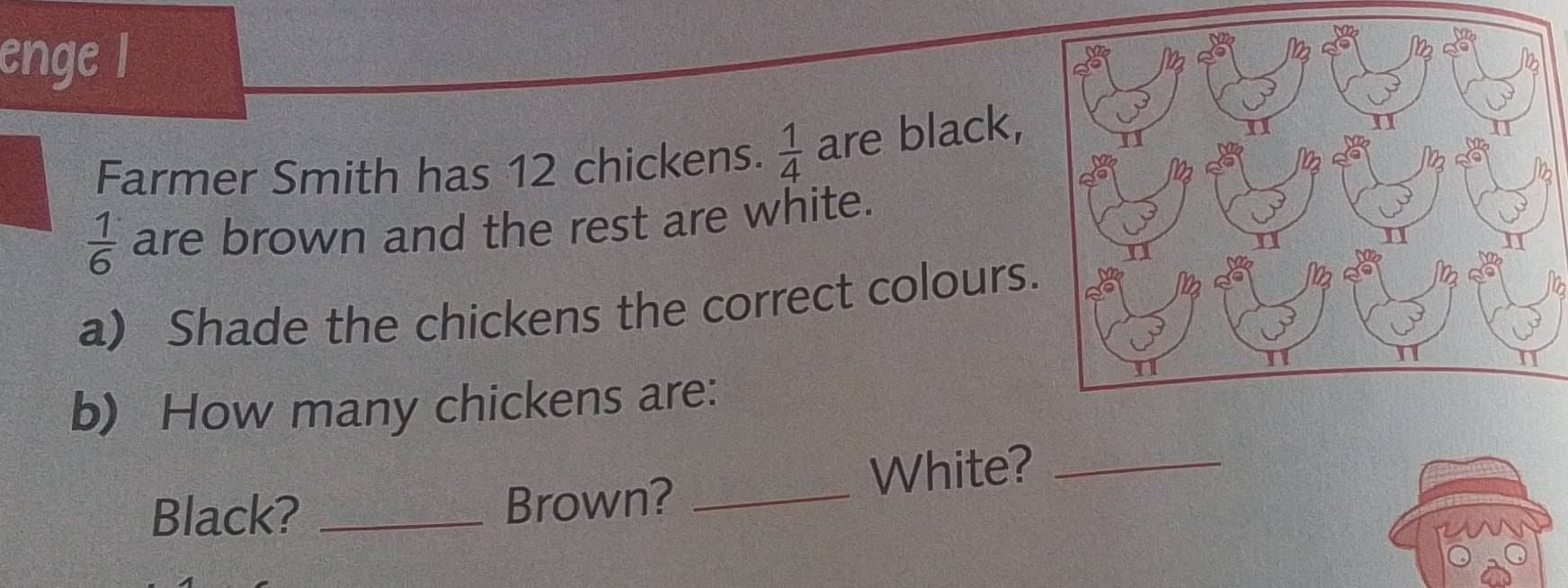 enge I 
Farmer Smith has 12 chickens.  1/4  are black,
 1/6  are brown and the rest are white. 
a) Shade the chickens the correct colours. 
b) How many chickens are: 
Black? _Brown? _White?_