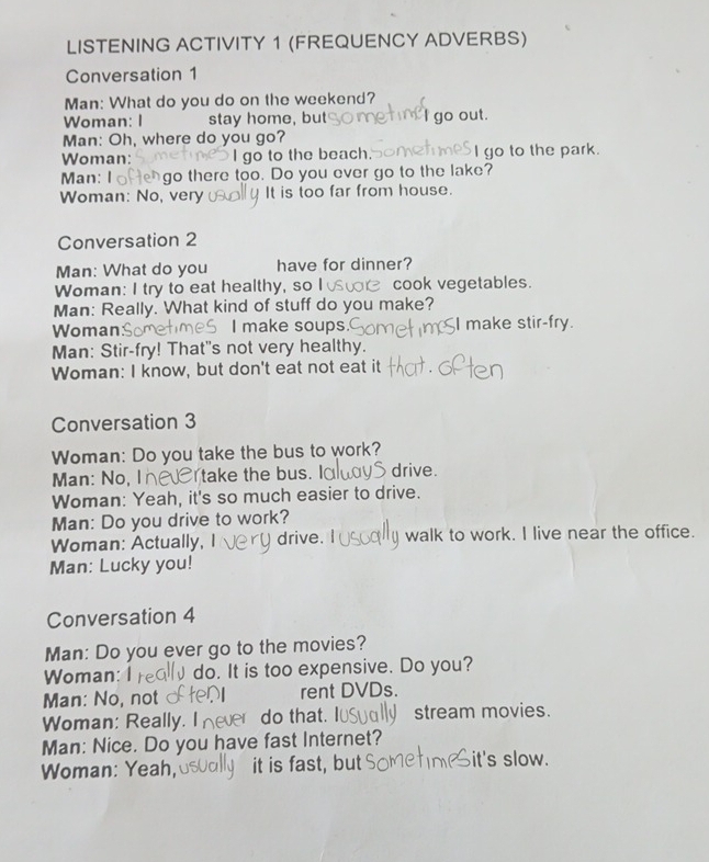 LISTENING ACTIVITY 1 (FREQUENCY ADVERBS) 
Conversation 1 
Man: What do you do on the weekend? 
Woman: I stay home, but I go out. 
Man: Oh, where do you go? 
Woman: go to the beach. I go to the park. 
Man: I go there too. Do you ever go to the lake? 
Woman: No, very It is too far from house. 
Conversation 2 
Man: What do you have for dinner? 
Woman: I try to eat healthy, so I cook vegetables. 
Man: Really. What kind of stuff do you make? 
Woman I make soups. I make stir-fry. 
Man: Stir-fry! That's not very healthy. 
Woman: I know, but don't eat not eat it 
Conversation 3 
Woman: Do you take the bus to work? 
Man: No, I take the bus. I drive. 
Woman: Yeah, it's so much easier to drive. 
Man: Do you drive to work? 
Woman: Actually, I drive. walk to work. I live near the office. 
Man: Lucky you! 
Conversation 4 
Man: Do you ever go to the movies? 
Woman: I do. It is too expensive. Do you? 
Man: No, not rent DVDs. 
Woman: Really. I do that. stream movies. 
Man: Nice. Do you have fast Internet? 
Woman: Yeah, it is fast, but it's slow.