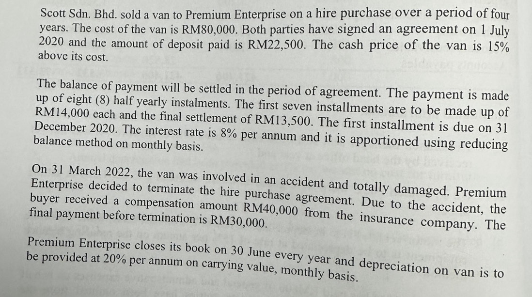 Scott Sdn. Bhd. sold a van to Premium Enterprise on a hire purchase over a period of four
years. The cost of the van is RM80,000. Both parties have signed an agreement on 1 July 
2020 and the amount of deposit paid is RM22,500. The cash price of the van is 15%
above its cost. 
The balance of payment will be settled in the period of agreement. The payment is made 
up of eight (8) half yearly instalments. The first seven installments are to be made up of
RM14,000 each and the final settlement of RM13,500. The first installment is due on 31 
December 2020. The interest rate is 8% per annum and it is apportioned using reducing 
balance method on monthly basis. 
On 31 March 2022, the van was involved in an accident and totally damaged. Premium 
Enterprise decided to terminate the hire purchase agreement. Due to the accident, the 
buyer received a compensation amount RM40,000 from the insurance company. The 
final payment before termination is RM30,000. 
Premium Enterprise closes its book on 30 June every year and depreciation on van is to 
be provided at 20% per annum on carrying value, monthly basis.