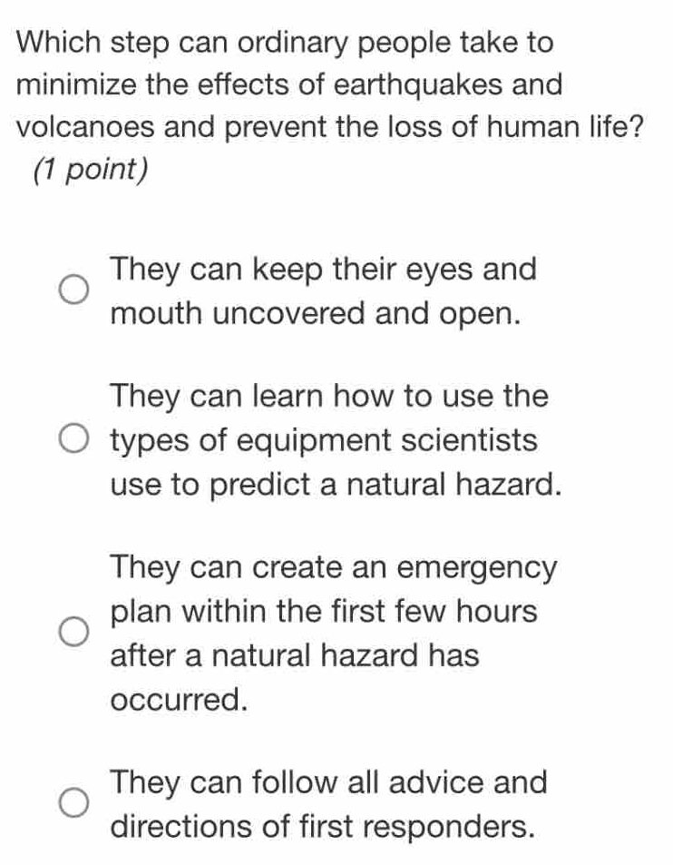 Which step can ordinary people take to
minimize the effects of earthquakes and
volcanoes and prevent the loss of human life?
(1 point)
They can keep their eyes and
mouth uncovered and open.
They can learn how to use the
types of equipment scientists
use to predict a natural hazard.
They can create an emergency
plan within the first few hours
after a natural hazard has
occurred.
They can follow all advice and
directions of first responders.