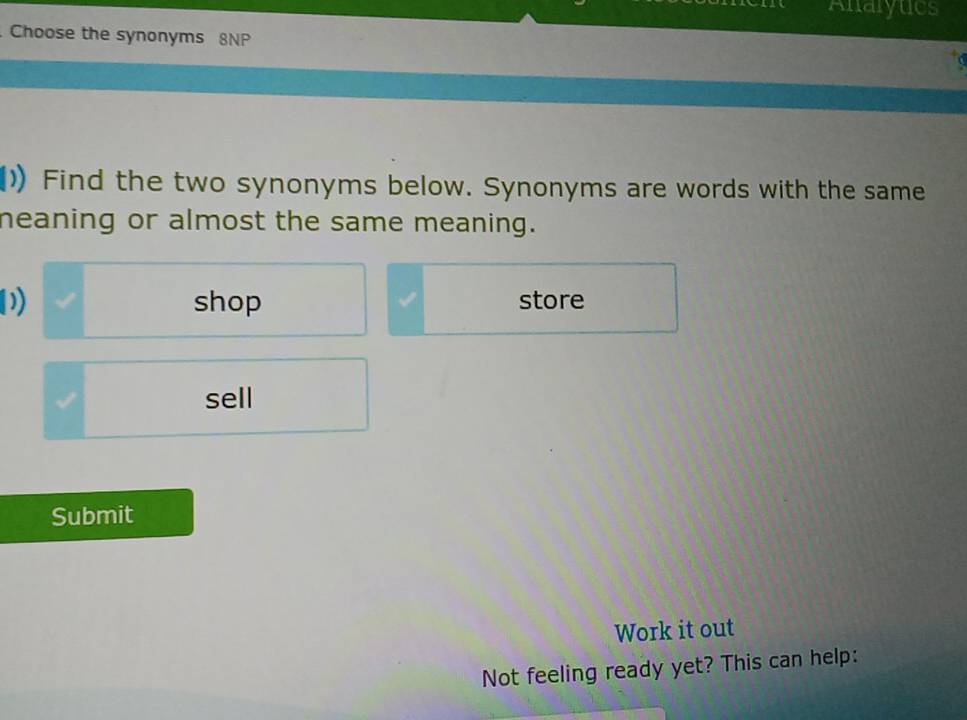 Analytics 
Choose the synonyms 8NP 
()) Find the two synonyms below. Synonyms are words with the same 
neaning or almost the same meaning. 
D shop store 
I sell 
Submit 
Work it out 
Not feeling ready yet? This can help: