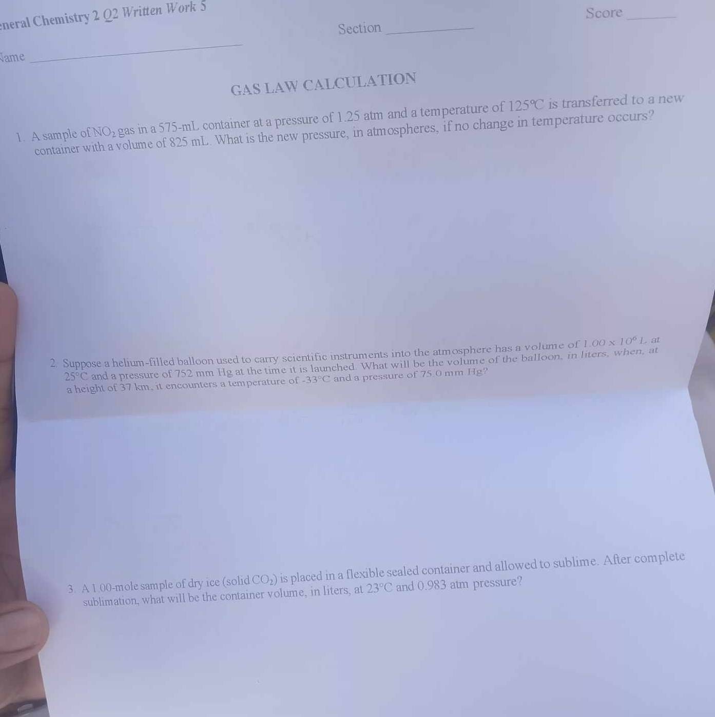 eneral Chemistry 2 Q2 Written Work 5 
Score_ 
Section_ 
Name 
_ 
GAS LAW CALCULATION 
1. A sample o fNO_2 gas in a 575-mL container at a pressure of 1.25 atm and a temperature of 125°C is transferred to a new 
container v volume of 825 mL. What is the new pressure, in atmospheres, if no change in temperature occurs? 
2. Suppose a helium-filled balloon used to carry scientific instruments into the atmosphere has a volume of 1.00* 10^6L. at
25°C and a pressure of 752 mm Hg at the time it is launched. What will be the volume of the balloon, in liters, when, at 
a height of 37 km, it encounters a temperature of -33°C and a pressure of 75.0 mm Hg? 
3. A 1.00-mole sample of dry ice (solid CO_2) is placed in a flexible sealed container and allowed to sublime. After complete 
sublimation, what will be the container volume, in liters, at 23°C and 0.983 atm pressure?