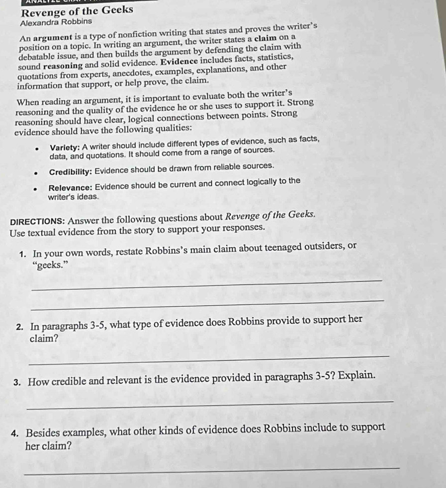 Revenge of the Geeks 
Alexandra Robbins 
An argument is a type of nonfiction writing that states and proves the writer’s 
position on a topic. In writing an argument, the writer states a claim on a 
debatable issue, and then builds the argument by defending the claim with 
sound reasoning and solid evidence. Evidence includes facts, statistics, 
quotations from experts, anecdotes, examples, explanations, and other 
information that support, or help prove, the claim. 
When reading an argument, it is important to evaluate both the writer’s 
reasoning and the quality of the evidence he or she uses to support it. Strong 
reasoning should have clear, logical connections between points. Strong 
evidence should have the following qualities: 
Variety: A writer should include different types of evidence, such as facts, 
data, and quotations. It should come from a range of sources. 
Credibility: Evidence should be drawn from reliable sources. 
Relevance: Evidence should be current and connect logically to the 
writer's ideas. 
DIRECTIONS: Answer the following questions about Revenge of the Geeks. 
Use textual evidence from the story to support your responses. 
1. In your own words, restate Robbins’s main claim about teenaged outsiders, or 
“geeks.” 
_ 
_ 
2. In paragraphs 3-5, what type of evidence does Robbins provide to support her 
claim? 
_ 
3. How credible and relevant is the evidence provided in paragraphs 3-5? Explain. 
_ 
4. Besides examples, what other kinds of evidence does Robbins include to support 
her claim? 
_