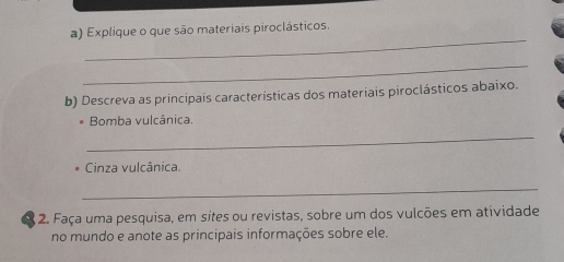 Explique o que são materiais piroclásticos. 
_ 
b) Descreva as principais características dos materiais piroclásticos abaixo. 
. Bomba vulcânica. 
_ 
Cinza vulcânica. 
_ 
2. Faça uma pesquisa, em sites ou revistas, sobre um dos vulcões em atividade 
no mundo e anote as principais informações sobre ele.