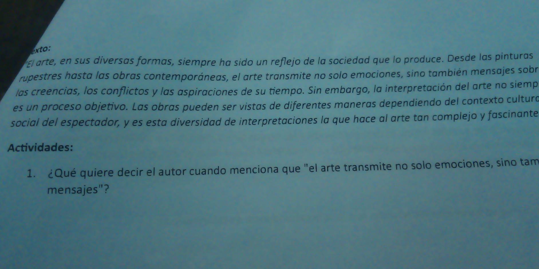 exto: 
El arte, en sus diversas formas, siempre ha sido un reflejo de la sociedad que lo produce. Desde las pinturas 
rupestres hasta las obras contemporáneas, el arte transmite no solo emociones, sino también mensajes sobr 
las creencias, los conflictos y las aspiraciones de su tiempo. Sin embargo, la interpretación del arte no siemp 
es un proceso objetivo. Las obras pueden ser vistas de diferentes maneras dependiendo del contexto cultura 
social del espectador, y es esta diversidad de interpretaciones la que hace al arte tan complejo y fascinante 
Actividades: 
1. ¿Qué quiere decir el autor cuando menciona que "el arte transmite no solo emociones, sino tam 
mensajes"?