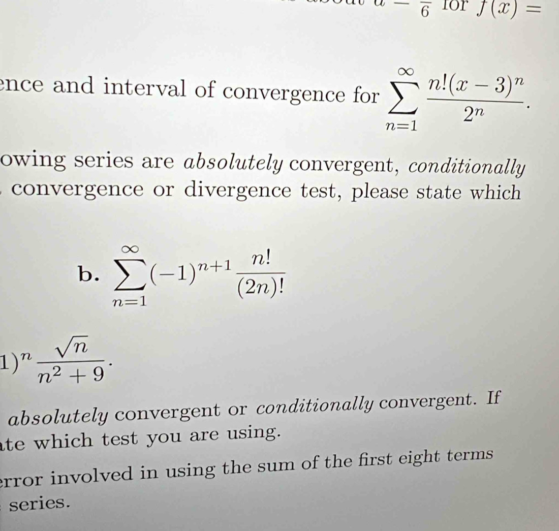 ^-overline 6 for f(x)=
ence and interval of convergence for sumlimits _(n=1)^(∈fty)frac n!(x-3)^n2^n. 
owing series are absolutely convergent, conditionally 
convergence or divergence test, please state which 
b. sumlimits _(n=1)^(∈fty)(-1)^n+1 n!/(2n)! 
)^n sqrt(n)/n^2+9 . 
absolutely convergent or conditionally convergent. If 
ate which test you are using. 
error involved in using the sum of the first eight terms . 
series.