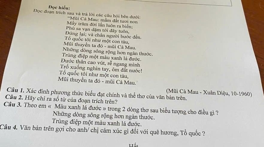 Đọc hiễu: 
Đọc đoạn trích sau và trả lời các câu hỏi bên dưới: 
*Mũi Cà Mau: mầm đất tươi non 
Mấy trăm đời lấn luôn ra biển; 
Phù sa vạn dặm tới đây tuôn, 
Đứng lại; và chân người bước đến. 
Tổ quốc tôi như một con tàu, 
Mũi thuyền ta đó - mũi Cà Mau. 
Những dòng sông rộng hơn ngàn thước. 
Trùng điệp một màu xanh lá đước. 
Đước thân cao vút, roverline e ngang mình 
Trổ xuống nghìn tay, ôm đất nước! 
Tổ quốc tôi như một con tàu, 
Mũi thuyền ta đó - mũi Cà Mau. 
(Mũi Cà Mau - Xuân Diệu, 10-1960) 
Câu 1. Xác đinh phương thức biểu đạt chính và thể thơ của văn bản trên. 
Câu 2. Hãy chỉ ra số từ của đoạn trích trên? 
Câu 3. Theo em « Màu xanh lá đước » trong 2 dòng thơ sau biểu tượng cho điều gì ? 
Những dòng sông rộng hơn ngàn thước. 
Trùng điệp một màu xanh lá đước. 
Câu 4. Văn bản trên gợi cho anh/ chị cảm xúc gì đối với quê hương, Tổ quốc ? 
át