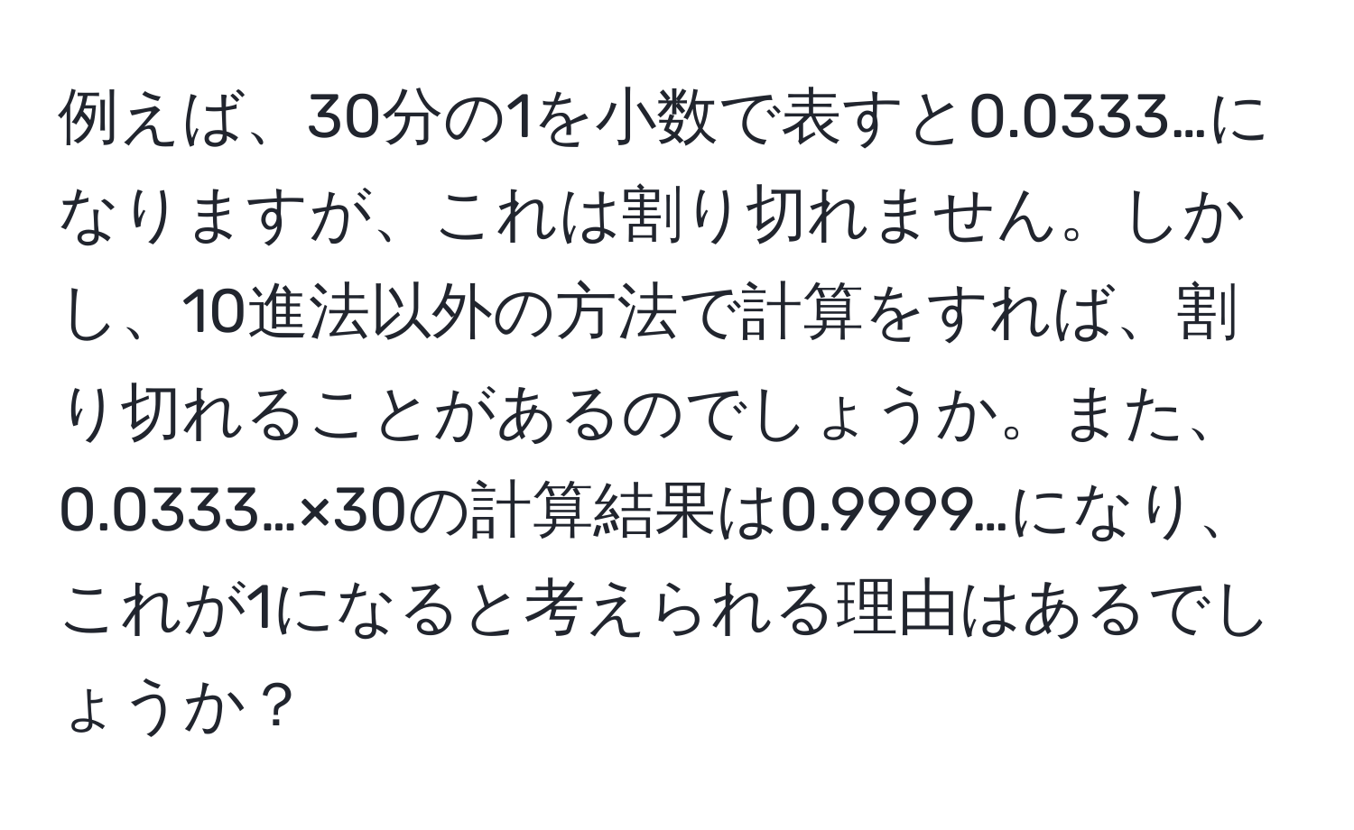 例えば、30分の1を小数で表すと0.0333…になりますが、これは割り切れません。しかし、10進法以外の方法で計算をすれば、割り切れることがあるのでしょうか。また、0.0333…×30の計算結果は0.9999…になり、これが1になると考えられる理由はあるでしょうか？