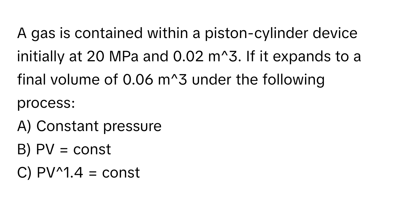 A gas is contained within a piston-cylinder device initially at 20 MPa and 0.02 m^3. If it expands to a final volume of 0.06 m^3 under the following process:

A) Constant pressure 
B) PV = const 
C) PV^1.4 = const