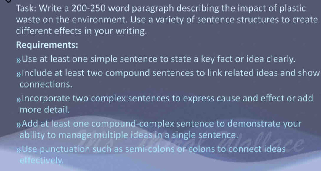 Task: Write a 200-250 word paragraph describing the impact of plastic 
waste on the environment. Use a variety of sentence structures to create 
different effects in your writing. 
Requirements: 
»Use at least one simple sentence to state a key fact or idea clearly. 
»Include at least two compound sentences to link related ideas and show 
connections. 
»Incorporate two complex sentences to express cause and effect or add 
more detail. 
»Add at least one compound-complex sentence to demonstrate your 
ability to manage multiple ideas in a single sentence. 
»Use punctuation such as semi-colons or colons to connect ideas 
effectively.