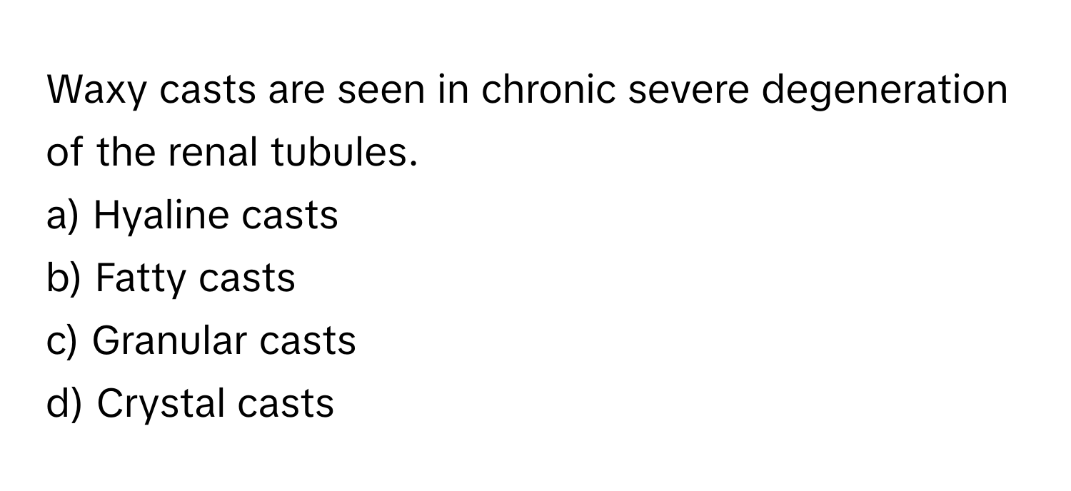 Waxy casts are seen in chronic severe degeneration of the renal tubules. 
a) Hyaline casts
b) Fatty casts
c) Granular casts
d) Crystal casts