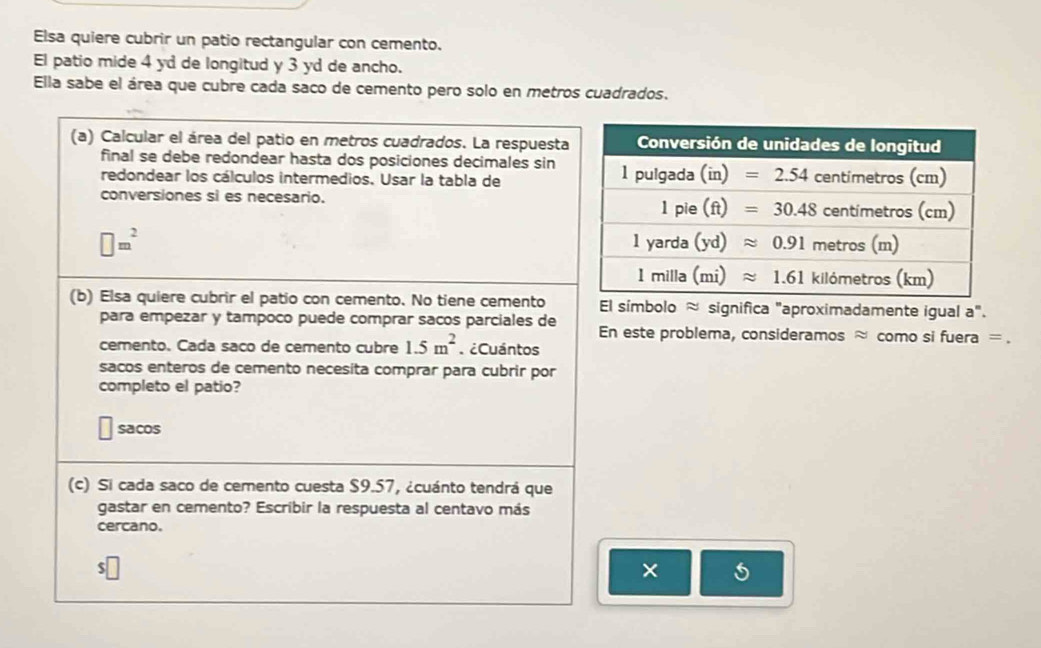 Elsa quiere cubrir un patio rectangular con cemento.
El patio mide 4 yd de longitud y 3 yd de ancho.
Ella sabe el área que cubre cada saco de cemento pero solo en metros cuadrados.
(a) Calcular el área del patio en metros cuadrados. La respuesta
final se debe redondear hasta dos posiciones decimales sin
redondear los cálculos intermedios. Usar la tabla de
conversiones si es necesario.
□ m^2
(b) Elsa quiere cubrir el patio con cemento. No tiene cemento El símbolo ≈ significa "aproximadamente igual a".
para empezar y tampoco puede comprar sacos parciales de En este problema, consideramos ≈ como si fuera = .
cemento. Cada saco de cemento cubre 1.5m^2 ¿Cuántos
sacos enteros de cemento necesita comprar para cubrir por
completo el patio?
sacos
(c) Si cada saco de cemento cuesta $9.57, ¿cuánto tendrá que
gastar en cemento? Escribir la respuesta al centavo más
cercano.
$
×