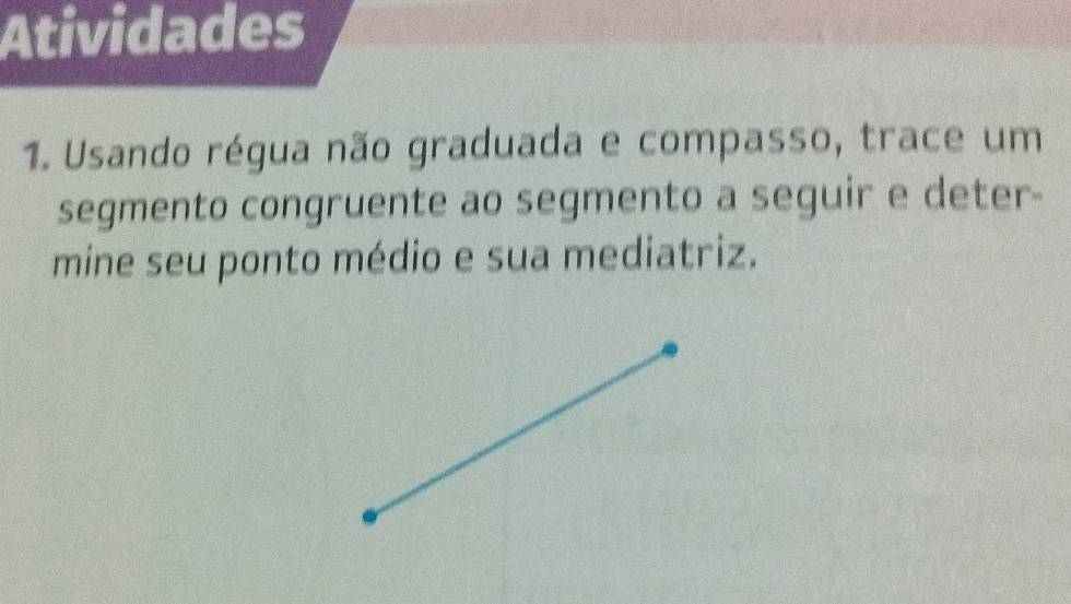 Atividades 
1. Usando régua não graduada e compasso, trace um 
segmento congruente ao segmento a seguir e deter- 
mine seu ponto médio e sua mediatriz.