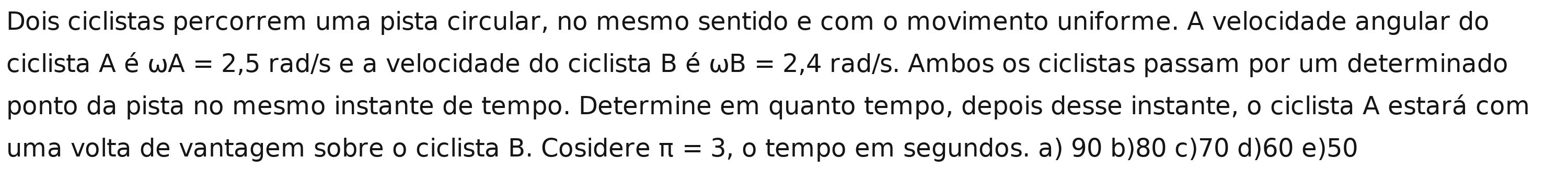 Dois ciclistas percorrem uma pista circular, no mesmo sentido e com o movimento uniforme. A velocidade angular do
ciclista A é omega A=2,5 rad/s e a velocidade do ciclista B é omega B=2,4 rad/s. Ambos os ciclistas passam por um determinado
ponto da pista no mesmo instante de tempo. Determine em quanto tempo, depois desse instante, o ciclista A estará com
uma volta de vantagem sobre o ciclista B. Cosidere π =3 , o tempo em segundos. a) 90 b) 80 c) 70 d) 60 e) 50