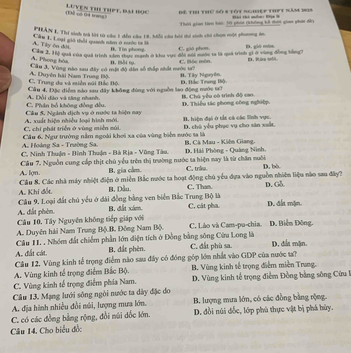 Luyện thi thPt, đại học Để thí thứ số 8 tớt nghiệp thpt năm 2025
(Đề có 04 trang)
Bài thi mỗn: Địa li
Thời gian làm bài: 50 phút (không kế thời gian phát đề)
PHẢN I. Thí sinh trả lời từ câu 1 đến câu 18. Mỗi câu hồi thí sinh chỉ chọn một phương ân,
Câu 1. Loại gió thổi quanh năm ở nước ta là
A. Tây ôn đới. D. gió mùa.
B. Tín phong. C. gió phơn.
Câu 2. Hệ quả của quả trình xâm thực mạnh ở khu vực đồi núi nước ta là quá trình gì ở vùng đồng bằng?
A. Phong hỏa.
B. Bồi tụ. C. Bóc mòn. D. Kứa trôi.
Cầu 3. Vùng nào sau đây có mật độ dân số thấp nhất nước ta?
A. Duyên hải Nam Trung Bộ.
B. Tây Nguyên.
C. Trung du và miền núi Bắc Bộ. D. Bắc Trung Bộ.
Câu 4. Đặc điểm nào sau đây không đúng với nguồn lao động nước ta?
A. Dồi dào và tăng nhanh. B. Chú yếu có trình độ cao.
C. Phân bố không đồng đều. D. Thiếu tác phong công nghiệp.
Câu 5. Ngành dịch vụ ở nước ta hiện nay
A. xuất hiện nhiều loại hình mới. B. hiện đại ở tất cả các lĩnh vực.
C. chỉ phát triển ở vùng miền núi. D. chủ yếu phục vụ cho sản xuất.
Câu 6. Ngư trường nằm ngoài khơi xa của vùng biển nước ta là
A. Hoàng Sa - Trường Sa. B. Cà Mau - Kiên Giang.
C. Ninh Thuận - Bình Thuận - Bà Rịa - Vũng Tàu. D. Hải Phòng - Quảng Ninh.
Câu 7. Nguồn cung cấp thịt chủ yếu trên thị trường nước ta hiện nay là từ chăn nuôi
C. trâu.
A. lợn. B. gia cầm. D. bò.
Câu 8. Các nhà máy nhiệt điện ở miền Bắc nước ta hoạt động chủ yếu dựa vào nguồn nhiên liệu nào sau đây?
A. Khí đốt. B. Dầu. C. Than. D. Gỗ.
Câu 9. Loại đất chủ yếu ở dải đồng bằng ven biển Bắc Trung Bộ là
A. đất phèn. B. đất xám. C. cát pha.
D. đất mặn.
Câu 10. Tây Nguyên không tiếp giáp với
A. Duyên hải Nam Trung Bộ.B. Đông Nam Bộ. C. Lào và Cam-pu-chia. D. Biển Đông.
Câu 11. . Nhóm đất chiếm phần lớn diện tích ở Đồng bằng sông Cửu Long là
A. đất cát. B. đất phèn. C. đất phù sa.
D. đất mặn.
Câu 12. Vùng kinh tế trọng điểm nào sau đây có đóng góp lớn nhất vào GDP của nước ta?
A. Vùng kinh tế trọng điểm Bắc Bộ. B. Vùng kinh tế trọng điểm miền Trung.
C. Vùng kinh tế trọng điểm phía Nam. D. Vùng kinh tế trọng điểm Đồng bằng sông Cửu I
Câu 13. Mạng lưới sông ngòi nước ta dày đặc do
A. địa hình nhiều đồi núi, lượng mưa lớn. B. lượng mưa lớn, có các đồng bằng rộng.
C. có các đồng bằng rộng, đồi núi dốc lớn. D. đồi núi dốc, lớp phủ thực vật bị phá hủy.
Câu 14. Cho biểu đồ: