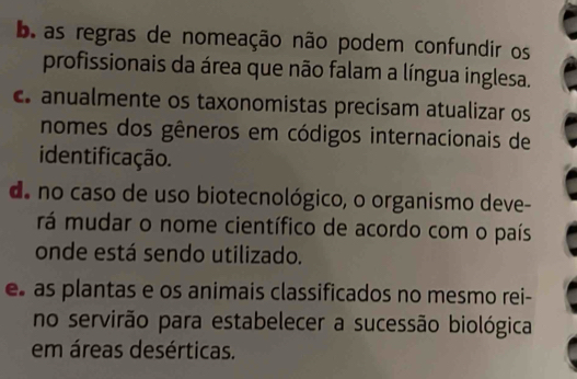 b as regras de nomeação não podem confundir os
profissionais da área que não falam a língua inglesa.
anualmente os taxonomistas precisam atualizar os
nomes dos gêneros em códigos internacionais de
identificação.
d. no caso de uso biotecnológico, o organismo deve-
rá mudar o nome científico de acordo com o país
onde está sendo utilizado.
e as plantas e os animais classificados no mesmo rei-
no servirão para estabelecer a sucessão biológica
em áreas desérticas.