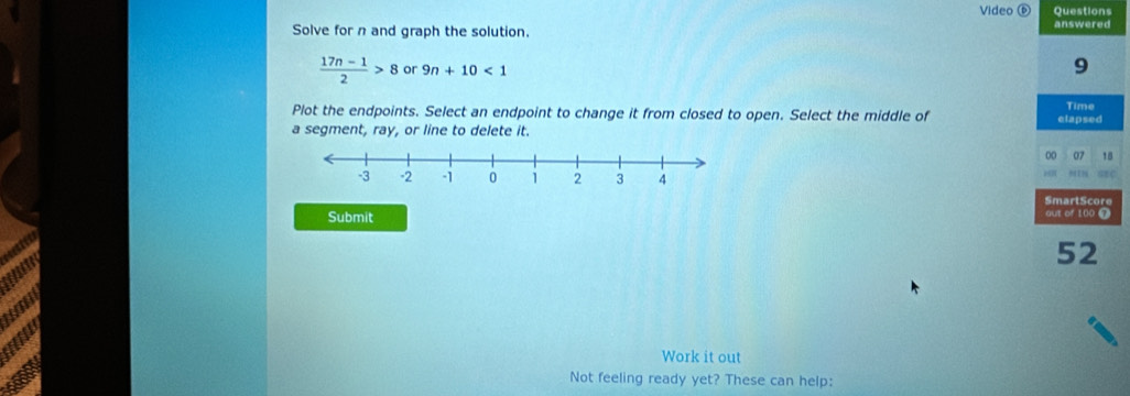 Video D Questions 
Solve for n and graph the solution. answered
 (17n-1)/2 >8 or 9n+10<1</tex> 
9 
Plot the endpoints. Select an endpoint to change it from closed to open. Select the middle of elapsed Time 
a segment, ray, or line to delete it. 
00 07 18 
SmartScore 
Submit aut of 100 T 

52 
Work it out 
Not feeling ready yet? These can help: