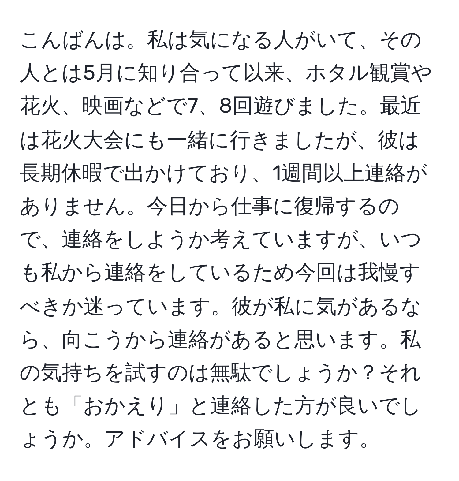 こんばんは。私は気になる人がいて、その人とは5月に知り合って以来、ホタル観賞や花火、映画などで7、8回遊びました。最近は花火大会にも一緒に行きましたが、彼は長期休暇で出かけており、1週間以上連絡がありません。今日から仕事に復帰するので、連絡をしようか考えていますが、いつも私から連絡をしているため今回は我慢すべきか迷っています。彼が私に気があるなら、向こうから連絡があると思います。私の気持ちを試すのは無駄でしょうか？それとも「おかえり」と連絡した方が良いでしょうか。アドバイスをお願いします。