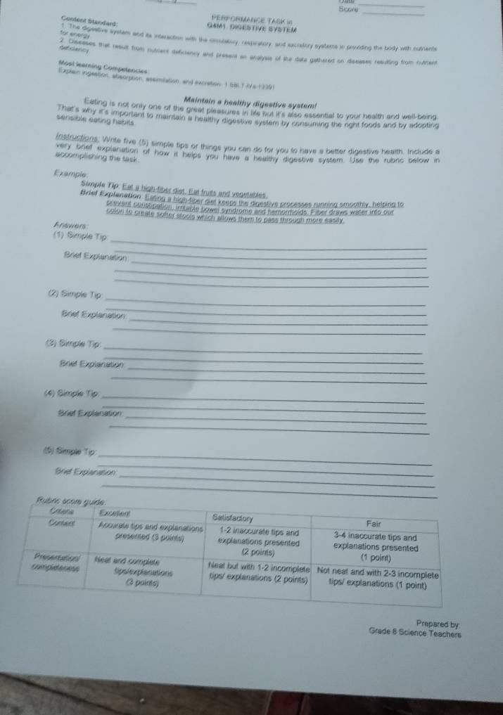 Score 
_ 
_ 
PERFORMANCE TASK I1 
GAM1. DIGESTIVE SYSTEM 
for energy 
Confent Standard: for ahe donatve system and its interaction with the cesulatory, respratory, and excretory systems in prvding the body with nutriants 
Gat Glaticy 
ae ceseses that result from nutient deficiancy and present an analysis of the data gathered on dscases resulting from outrient 
Most learning Compelancles 
Explain ingeation, absorption, assimilation, and excration 1 SBLT IVs 13391 
Maintain a healthy digestive system! 
Eating is not only one of the great pleasures in life but it's also essential to your health and well-being 
That's way it's important to maintain a healthy digestive system by consuming the oght foods and by adopting 
sensible eating habits 
instructions. Write five (5) simple tips or things you can do for you to have a better digestive health. Include a 
sery onef explenation of how it helps you have a healthy digestive system. Use the rubric below in 
accomplishing the task 
Example 
Simple Tip: Eat a high-tiber diet. Eat fruts and vegetables. 
Brief Explanation. Eating a high-tiber diet keeps the digestive processes running smoothly, helping to 
seevens constnation, imtable bowel syndrome and hemormoids. Fiber draws water into our 
colon to create softer stools which allows them to pass thmugh more easily. 
Anawers 
_ 
(1) Simple Tip 
_ 
_ 
Brief Explanation 
_ 
_ 
_ 
(2) Simple Tip 
_ 
_ 
Brief Explanation 
_ 
_ 
(2) Simple Tip: 
_ 
_ 
Brief Explanation 
_ 
(4) Simple Tip 
_ 
_ 
Brief Explanation 
_ 
_ 
_ 
(5) Simple Tip 
Brief Explanation_ 
_ 
_ 
Prepared by 
Grade 8 Science Teachers
