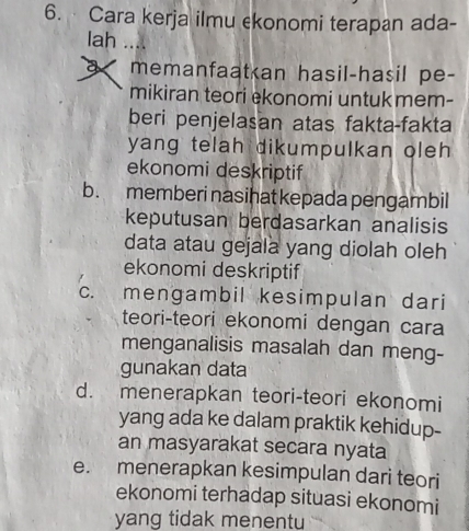 Cara kerja ilmu ekonomi terapan ada-
lah
memanfaat an hasil-hasil pe-
mikiran teori ekonomi untuk mem-
beri penjelasan atas fakta-fakta
yang telah dikumpulkan oleh 
ekonomi deskriptif
b. memberi nasihat kepada pengambil
keputusan berdasarkan analisis
data atau gejala yang diolah oleh
ekonomi deskriptif
c. mengambil kesimpulan dari
teori-teori ekonomi dengan cara
menganalisis masalah dan meng-
gunakan data
d. menerapkan teori-teori ekonomi
yang ada ke dalam praktik kehidup-
an masyarakat secara nyata
e. menerapkan kesimpulan dari teori
ekonomi terhadap situasi ekonomi
yang tidak menentu