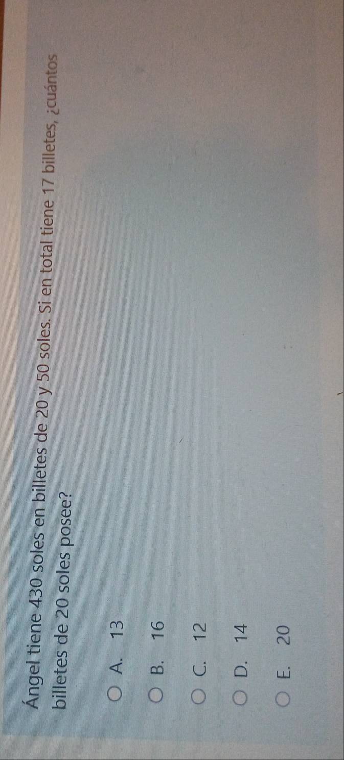 Ángel tiene 430 soles en billetes de 20 y 50 soles. Si en total tiene 17 billetes, ¿cuántos
billetes de 20 soles posee?
A. 13
B. 16
C. 12
D. 14
E. 20