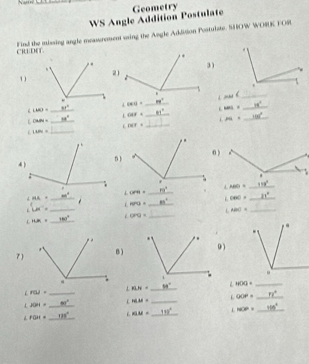 Nam_
Geometry
WS Angle Addition Postulate
Find the missing angle measurement using the Angle Addition Postulate. SHOW WORK FOR
CREDIT.
3 )
2)
1)
l mas h_
=1°
∠ DEO= _
16°
∠ LMO= _
L MKL=
_
_ LOMN=
68°
OEF= _ 61°
1 P(L= _ 100°
L DEF= _
LMN= _
6 )
6 )
64°
OPR= _ ro° _  LABD= _
wa= _  1 10°0= _ _ 85°
OBO= _ 21°
L Lix''= _
L ABC= _
L HJK= _ 180°
_ ∠ OPQ=

7)
B )0 )
LKLH= _ 50° _
∠ HOQ= _
∠ FGJ= _
OOP= _ 72°
JGH= _ 60°
_ LHLM=
FGH=_ 125° _
∠ KLM= _ 110°
HOP= _ 106°