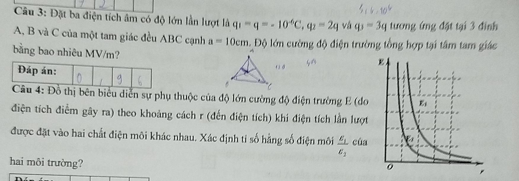 Đặt ba điện tích âm có độ lớn lần lượt là q_1=q=-10^(-6)C,q_2=2q vá q_3=3q tương ứng đặt tại 3 đình
A, B và C của một tam giác đều ABC cạnh a=10cm.DO o lớn cường độ điện trường tổng hợp tại tâm tam giác
bằng bao nhiêu MV/m?
thị bên biểu diễn sự phụ thuộc của độ lớn cường độ điện trường E (do
điện tích điểm gây ra) theo khoảng cách r (đến điện tích) khí điện tích lần lượt
được đặt vào hai chất điện môi khác nhau. Xác định tỉ số hẳng số điện môi frac E_1E_2 của
hai môi trường?