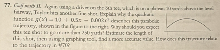 Golf math II. Again using a driver on the 8th tee, which is on a plateau 10 yards above the level 
fairway, Taylor hits another fine shot. Explain why the quadratic 
function g(x)=10+0.5x-0.002x^2 describes this parabolic 
trajectory, shown in the figure to the right. Why should you expect 
this tee shot to go more than 250 yards? Estimate the length of 
this shot, then using a graphing tool, find a more accurate value. How does this trajectory relate 
to the trajectory in # 70?