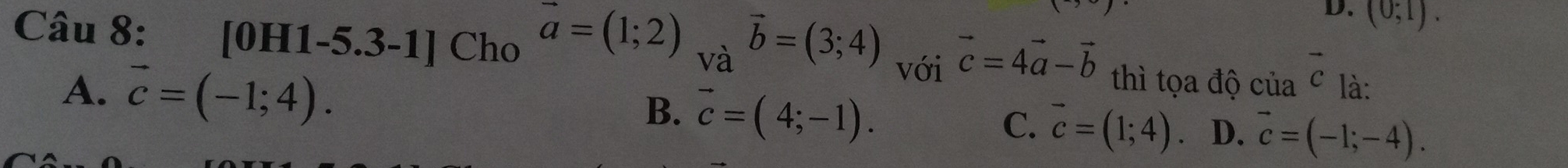 (0;1). 
Câu 8: [0H1-5.31 x Cho
vector a=(1;2) _Vhat avector b=(3;4) vector c=4vector a-vector b thì tọa độ của c là:
A. vector c=(-1;4). 
với vector c
B. vector c=(4;-1).
C. vector c=(1;4) D. vector c=(-1;-4).