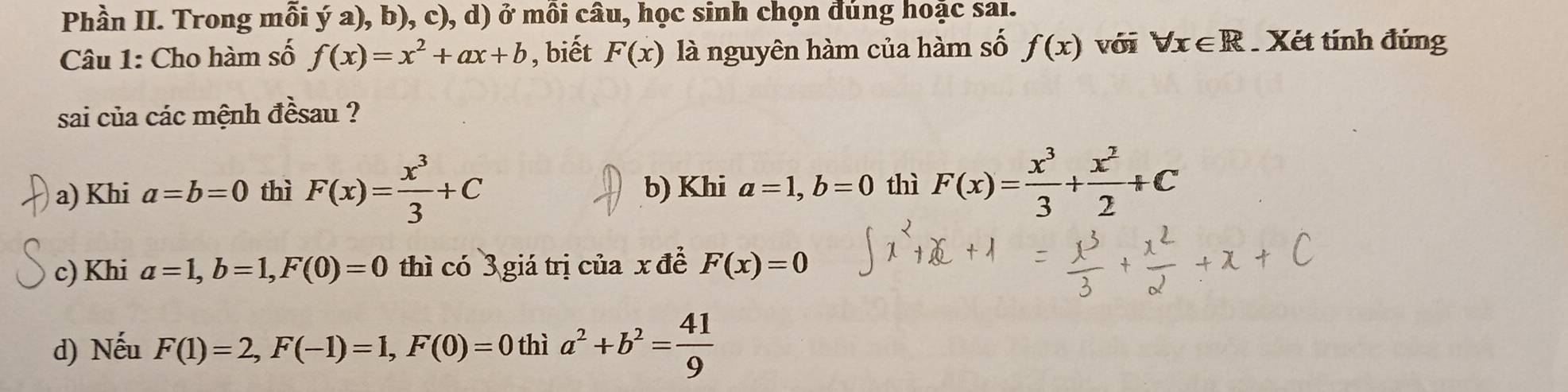 Phần II. Trong mỗi ý a), b), c), d) ở mồi câu, học sinh chọn đúng hoặc sai.
Câu 1: Cho hàm số f(x)=x^2+ax+b , biết F(x) là nguyên hàm của hàm số f(x) với forall x∈ R Xét tính đúng
sai của các mệnh đềsau ?
a) Khi a=b=0 thì F(x)= x^3/3 +C b) Khi a=1, b=0 thì F(x)= x^3/3 + x^2/2 +C
c) Khi a=1, b=1, F(0)=0 thì có 3 giá trị của x đề F(x)=0
d) Nếu F(1)=2, F(-1)=1, F(0)=0 th 1a^2+b^2= 41/9 