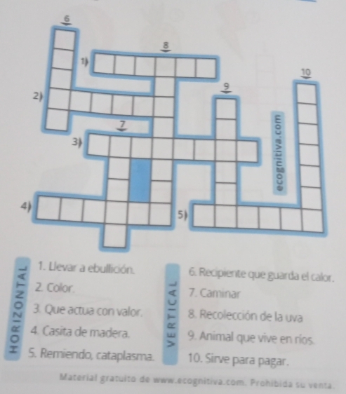 Recipiente que guarda el calor. 
2. Color. 7. Caminar 
3. Que actua con valor. 8. Recolección de la uva 
4. Casita de madera. 9. Animal que vive en ríos. 
> 
S. Remiendo, cataplasma. 10. Sirve para pagar. 
Material gratuito de www.ecognitiva.com. Prohibida su venta.