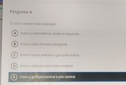 Pergunta 4
O sulco central está localizado:
A ) Entre os hemisférios direito e esquerdo.
B  Entre o lobo frontal e temporal.
C ) Entre o sulco lateral e o giro pré-central.
D Entre o lobo frontal e lobo occipital.
E Entre o giro pré-central e pós central.