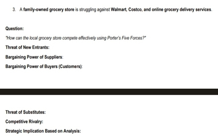 A family-owned grocery store is struggling against Walmart, Costco, and online grocery delivery services. 
Question: 
"How can the local grocery store compete effectively using Porter’s Five Forces?" 
Threat of New Entrants: 
Bargaining Power of Suppliers: 
Bargaining Power of Buyers (Customers): 
Threat of Substitutes: 
Competitive Rivalry: 
Strategic Implication Based on Analysis: