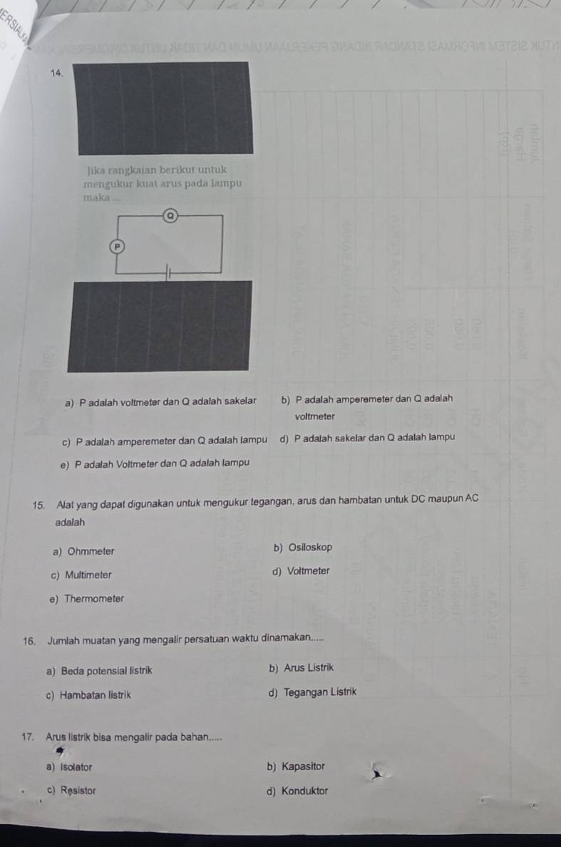 ②
14
Jika rangkaian berikut untuk
mengukur kuat arus pada lampu
maka
a) P adalah voltmeter dan Q adalah sakelar b) P adalah amperemeter dan Q adalah
voltmeter
c) P adalah amperemeter dan Q adalah lampu d) P adalah sakelar dan Q adalah lampu
e) P adalah Voltmeter dan Q adalah lampu
15. Alat yang dapat digunakan untuk mengukur tegangan, arus dan hambatan untuk DC maupun AC
adalah
a) Ohmmeter b) Osiloskop
c) Multimeter d) Voltmeter
e) Thermometer
16. Jumlah muatan yang mengalir persatuan waktu dinamakan.....
a) Beda potensial listrik b) Arus Listrik
c) Hambatan listrik d) Tegangan Listrik
17. Arus listrik bisa mengalir pada bahan.....
a) isolator b) Kapasitor
c) Resistor d) Konduktor